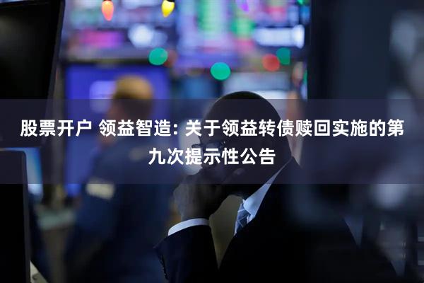 股票开户 领益智造: 关于领益转债赎回实施的第九次提示性公告