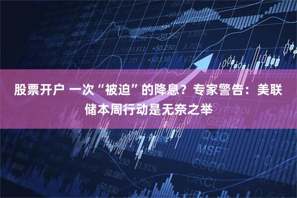 股票开户 一次“被迫”的降息？专家警告：美联储本周行动是无奈之举