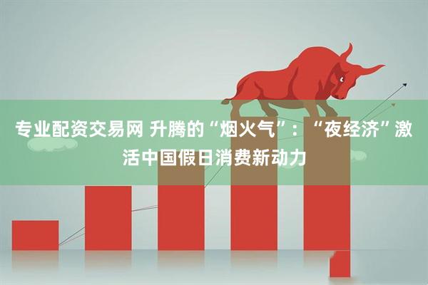专业配资交易网 升腾的“烟火气”：“夜经济”激活中国假日消费新动力