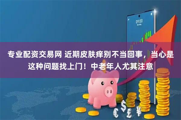 专业配资交易网 近期皮肤痒别不当回事，当心是这种问题找上门！中老年人尤其注意
