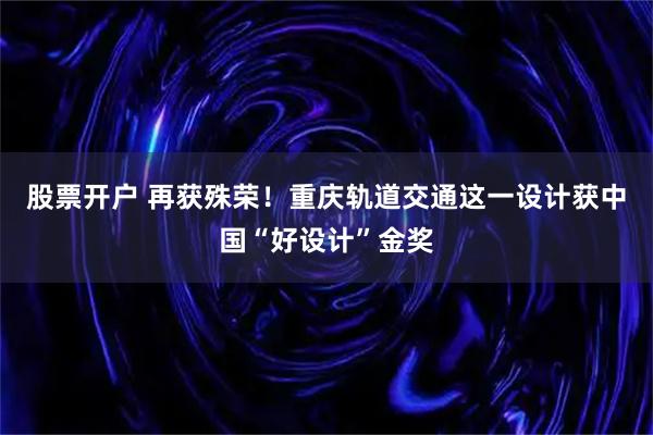 股票开户 再获殊荣！重庆轨道交通这一设计获中国“好设计”金奖