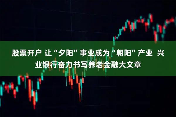 股票开户 让“夕阳”事业成为“朝阳”产业  兴业银行奋力书写养老金融大文章