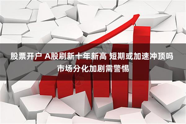 股票开户 A股刷新十年新高 短期或加速冲顶吗 市场分化加剧需警惕