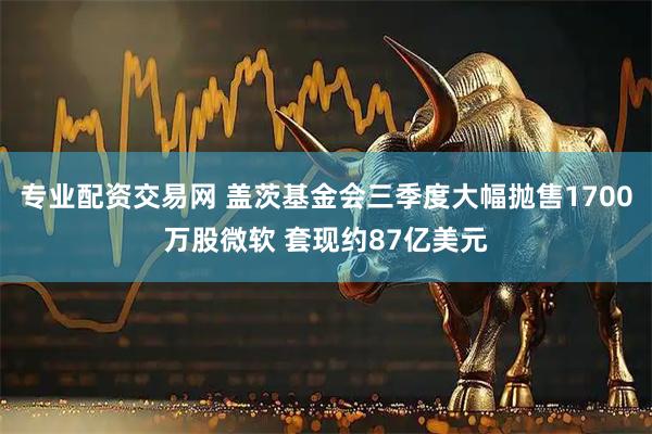 专业配资交易网 盖茨基金会三季度大幅抛售1700万股微软 套现约87亿美元