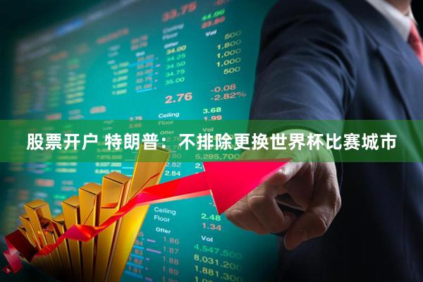 股票开户 特朗普：不排除更换世界杯比赛城市