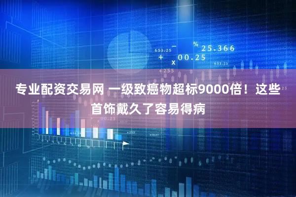 专业配资交易网 一级致癌物超标9000倍！这些首饰戴久了容易得病