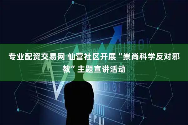 专业配资交易网 仙营社区开展“崇尚科学反对邪教”主题宣讲活动