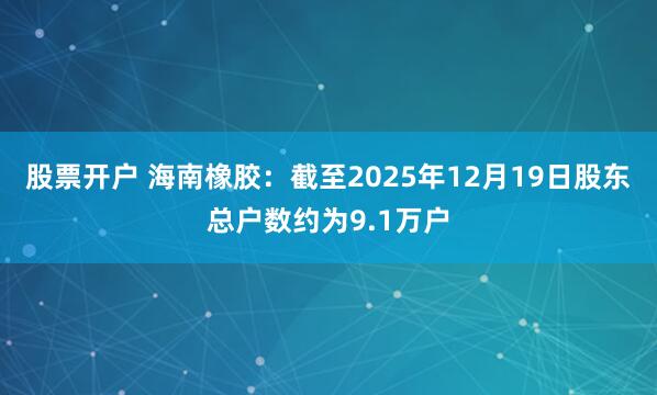 股票开户 海南橡胶：截至2025年12月19日股东总户数约为9.1万户