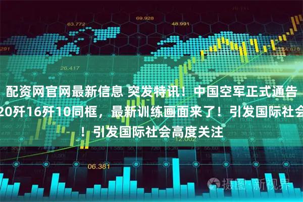 配资网官网最新信息 突发特讯！中国空军正式通告全球：歼20歼16歼10同框，最新训练画面来了！引发国际社会高度关注