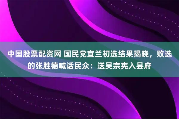 中国股票配资网 国民党宜兰初选结果揭晓，败选的张胜德喊话民众：送吴宗宪入县府