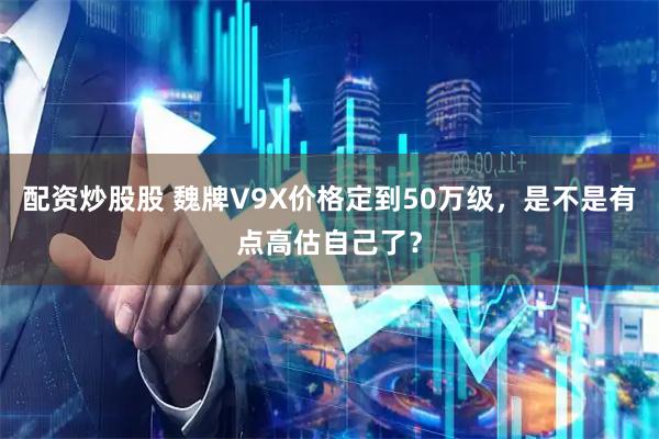 配资炒股股 魏牌V9X价格定到50万级，是不是有点高估自己了？