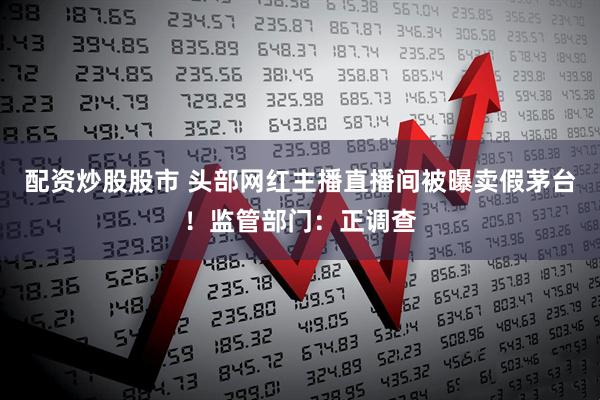 配资炒股股市 头部网红主播直播间被曝卖假茅台！监管部门：正调查