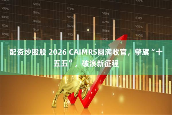 配资炒股股 2026 CAIMRS圆满收官，擎旗“十五五”，破浪新征程