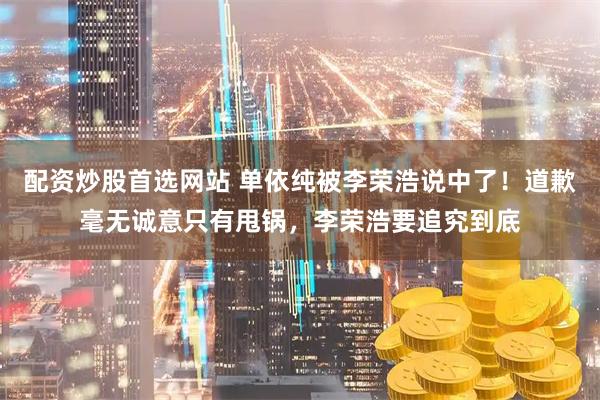 配资炒股首选网站 单依纯被李荣浩说中了！道歉毫无诚意只有甩锅，李荣浩要追究到底