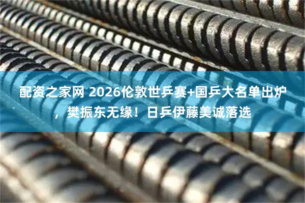 配资之家网 2026伦敦世乒赛+国乒大名单出炉,樊振东无缘!日乒伊藤美诚落选