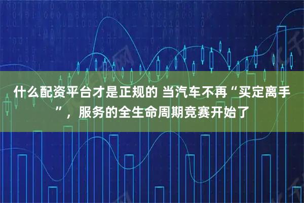 什么配资平台才是正规的 当汽车不再“买定离手”，服务的全生命周期竞赛开始了